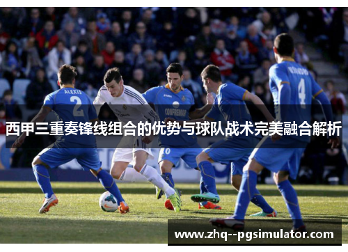 西甲三重奏锋线组合的优势与球队战术完美融合解析 西甲三重奏锋线组合的优势与球队战术完美融合解析
