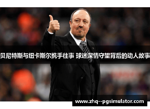 贝尼特斯与纽卡斯尔携手往事 球迷深情守望背后的动人故事 贝尼特斯与纽卡斯尔携手往事 球迷深情守望背后的动人故事