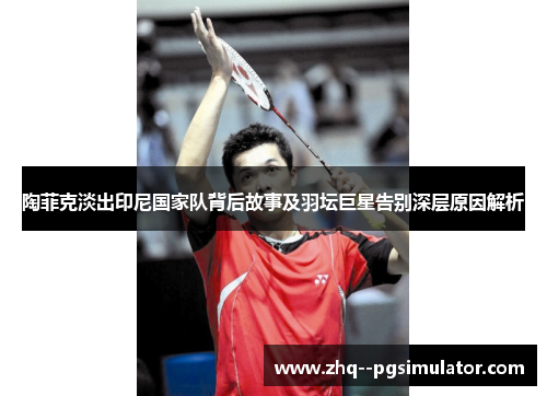 陶菲克淡出印尼国家队背后故事及羽坛巨星告别深层原因解析 陶菲克淡出印尼国家队背后故事及羽坛巨星告别深层原因解析