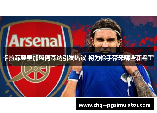 卡拉菲奥里加盟阿森纳引发热议 将为枪手带来哪些新希望 卡拉菲奥里加盟阿森纳引发热议 将为枪手带来哪些新希望