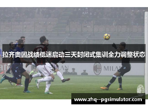 拉齐奥因战绩低迷启动三天封闭式集训全力调整状态 拉齐奥因战绩低迷启动三天封闭式集训全力调整状态